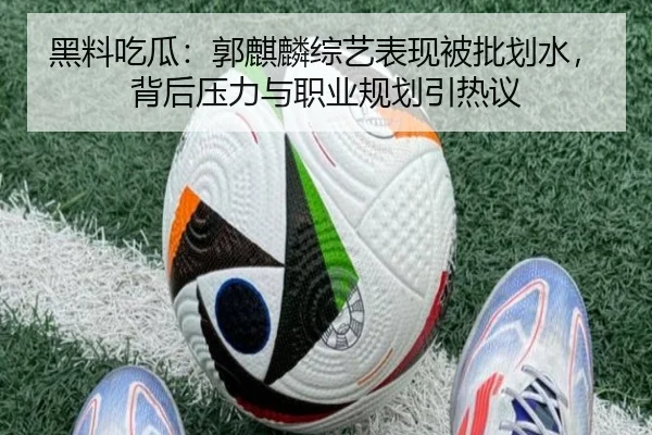 黑料吃瓜：郭麒麟综艺表现被批划水，背后压力与职业规划引热议